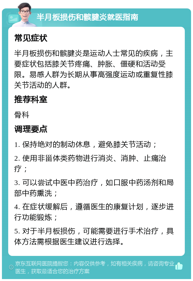 半月板损伤和髌腱炎就医指南 常见症状 半月板损伤和髌腱炎是运动人士常见的疾病，主要症状包括膝关节疼痛、肿胀、僵硬和活动受限。易感人群为长期从事高强度运动或重复性膝关节活动的人群。 推荐科室 骨科 调理要点 1. 保持绝对的制动休息，避免膝关节活动； 2. 使用非甾体类药物进行消炎、消肿、止痛治疗； 3. 可以尝试中医中药治疗，如口服中药汤剂和局部中药熏洗； 4. 在症状缓解后，遵循医生的康复计划，逐步进行功能锻炼； 5. 对于半月板损伤，可能需要进行手术治疗，具体方法需根据医生建议进行选择。