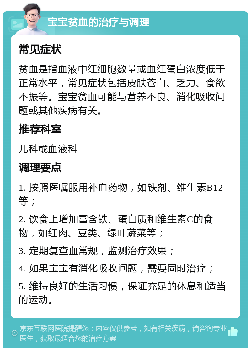 宝宝贫血的治疗与调理 常见症状 贫血是指血液中红细胞数量或血红蛋白浓度低于正常水平，常见症状包括皮肤苍白、乏力、食欲不振等。宝宝贫血可能与营养不良、消化吸收问题或其他疾病有关。 推荐科室 儿科或血液科 调理要点 1. 按照医嘱服用补血药物，如铁剂、维生素B12等； 2. 饮食上增加富含铁、蛋白质和维生素C的食物，如红肉、豆类、绿叶蔬菜等； 3. 定期复查血常规，监测治疗效果； 4. 如果宝宝有消化吸收问题，需要同时治疗； 5. 维持良好的生活习惯，保证充足的休息和适当的运动。