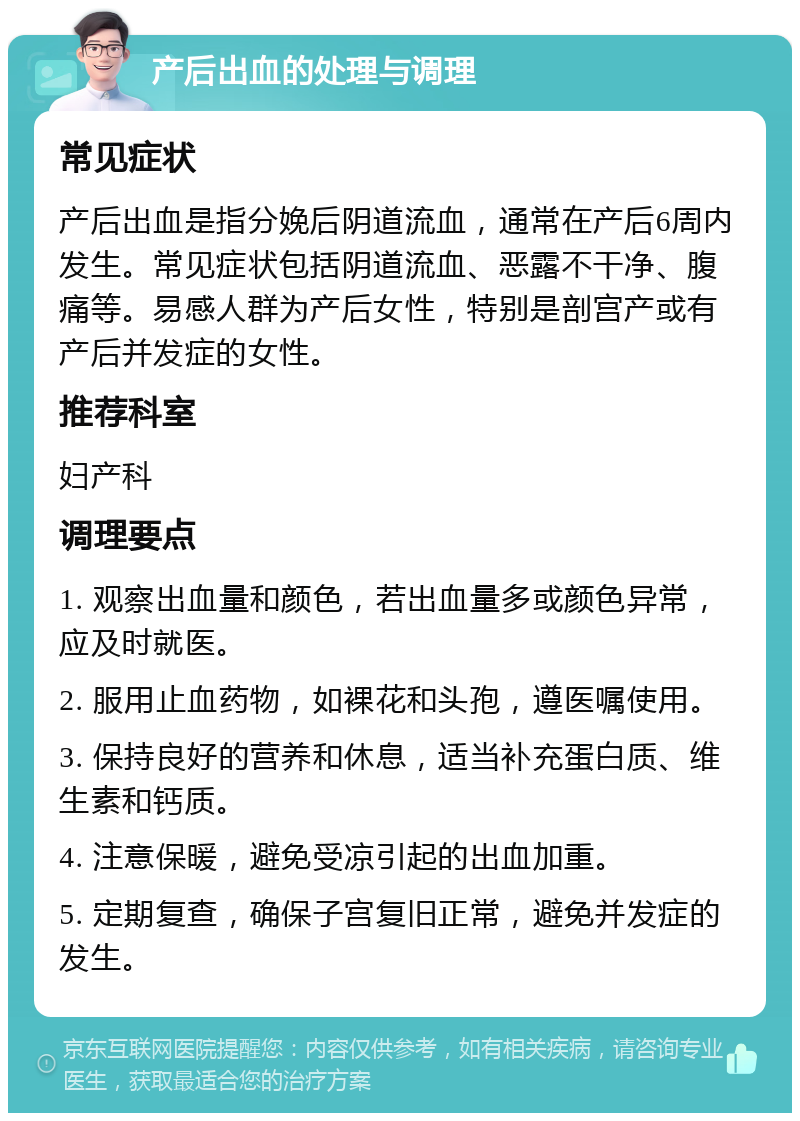 产后出血的处理与调理 常见症状 产后出血是指分娩后阴道流血，通常在产后6周内发生。常见症状包括阴道流血、恶露不干净、腹痛等。易感人群为产后女性，特别是剖宫产或有产后并发症的女性。 推荐科室 妇产科 调理要点 1. 观察出血量和颜色，若出血量多或颜色异常，应及时就医。 2. 服用止血药物，如裸花和头孢，遵医嘱使用。 3. 保持良好的营养和休息，适当补充蛋白质、维生素和钙质。 4. 注意保暖，避免受凉引起的出血加重。 5. 定期复查，确保子宫复旧正常，避免并发症的发生。