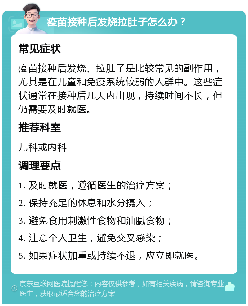 疫苗接种后发烧拉肚子怎么办？ 常见症状 疫苗接种后发烧、拉肚子是比较常见的副作用，尤其是在儿童和免疫系统较弱的人群中。这些症状通常在接种后几天内出现，持续时间不长，但仍需要及时就医。 推荐科室 儿科或内科 调理要点 1. 及时就医，遵循医生的治疗方案； 2. 保持充足的休息和水分摄入； 3. 避免食用刺激性食物和油腻食物； 4. 注意个人卫生，避免交叉感染； 5. 如果症状加重或持续不退，应立即就医。