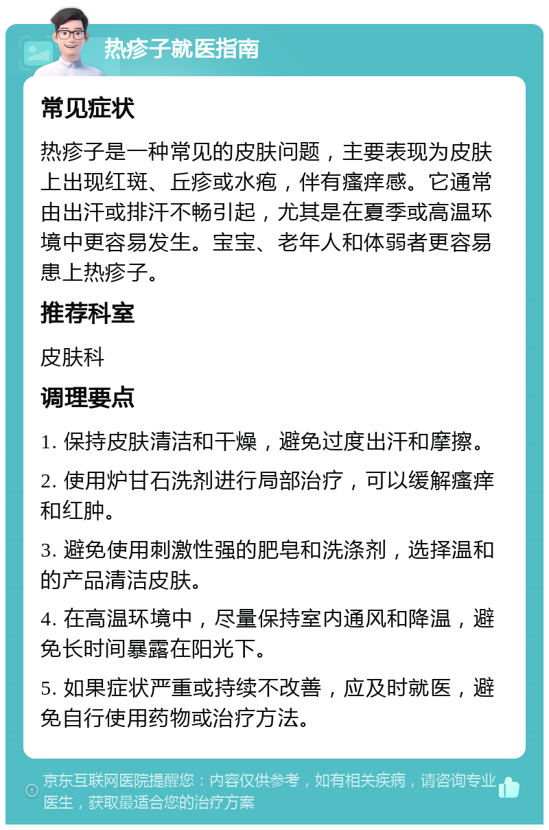 热疹子就医指南 常见症状 热疹子是一种常见的皮肤问题，主要表现为皮肤上出现红斑、丘疹或水疱，伴有瘙痒感。它通常由出汗或排汗不畅引起，尤其是在夏季或高温环境中更容易发生。宝宝、老年人和体弱者更容易患上热疹子。 推荐科室 皮肤科 调理要点 1. 保持皮肤清洁和干燥，避免过度出汗和摩擦。 2. 使用炉甘石洗剂进行局部治疗，可以缓解瘙痒和红肿。 3. 避免使用刺激性强的肥皂和洗涤剂，选择温和的产品清洁皮肤。 4. 在高温环境中，尽量保持室内通风和降温，避免长时间暴露在阳光下。 5. 如果症状严重或持续不改善，应及时就医，避免自行使用药物或治疗方法。