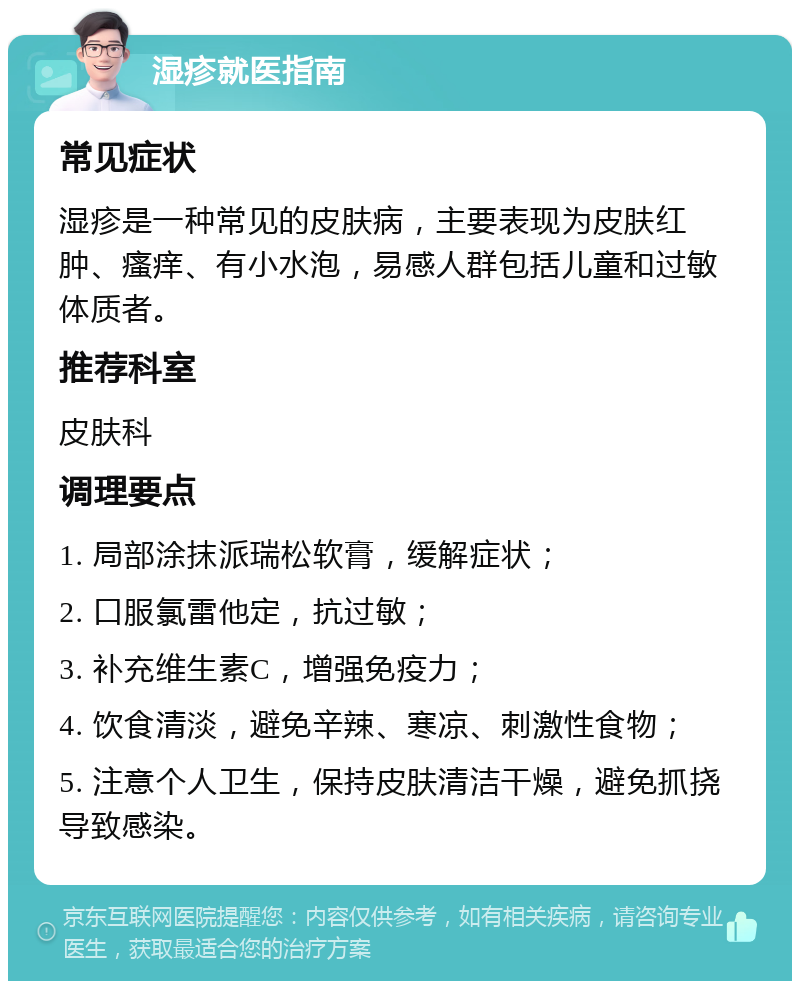 湿疹就医指南 常见症状 湿疹是一种常见的皮肤病，主要表现为皮肤红肿、瘙痒、有小水泡，易感人群包括儿童和过敏体质者。 推荐科室 皮肤科 调理要点 1. 局部涂抹派瑞松软膏，缓解症状； 2. 口服氯雷他定，抗过敏； 3. 补充维生素C，增强免疫力； 4. 饮食清淡，避免辛辣、寒凉、刺激性食物； 5. 注意个人卫生，保持皮肤清洁干燥，避免抓挠导致感染。