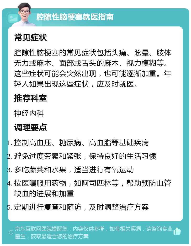 腔隙性脑梗塞就医指南 常见症状 腔隙性脑梗塞的常见症状包括头痛、眩晕、肢体无力或麻木、面部或舌头的麻木、视力模糊等。这些症状可能会突然出现，也可能逐渐加重。年轻人如果出现这些症状，应及时就医。 推荐科室 神经内科 调理要点 控制高血压、糖尿病、高血脂等基础疾病 避免过度劳累和紧张，保持良好的生活习惯 多吃蔬菜和水果，适当进行有氧运动 按医嘱服用药物，如阿司匹林等，帮助预防血管缺血的进展和加重 定期进行复查和随访，及时调整治疗方案