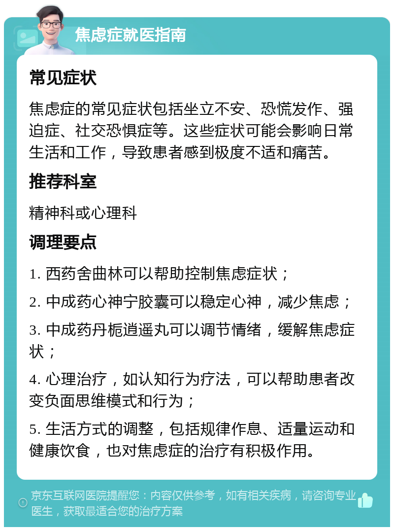 焦虑症就医指南 常见症状 焦虑症的常见症状包括坐立不安、恐慌发作、强迫症、社交恐惧症等。这些症状可能会影响日常生活和工作，导致患者感到极度不适和痛苦。 推荐科室 精神科或心理科 调理要点 1. 西药舍曲林可以帮助控制焦虑症状； 2. 中成药心神宁胶囊可以稳定心神，减少焦虑； 3. 中成药丹栀逍遥丸可以调节情绪，缓解焦虑症状； 4. 心理治疗，如认知行为疗法，可以帮助患者改变负面思维模式和行为； 5. 生活方式的调整，包括规律作息、适量运动和健康饮食，也对焦虑症的治疗有积极作用。