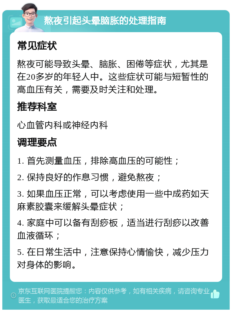 熬夜引起头晕脑胀的处理指南 常见症状 熬夜可能导致头晕、脑胀、困倦等症状，尤其是在20多岁的年轻人中。这些症状可能与短暂性的高血压有关，需要及时关注和处理。 推荐科室 心血管内科或神经内科 调理要点 1. 首先测量血压，排除高血压的可能性； 2. 保持良好的作息习惯，避免熬夜； 3. 如果血压正常，可以考虑使用一些中成药如天麻素胶囊来缓解头晕症状； 4. 家庭中可以备有刮痧板，适当进行刮痧以改善血液循环； 5. 在日常生活中，注意保持心情愉快，减少压力对身体的影响。