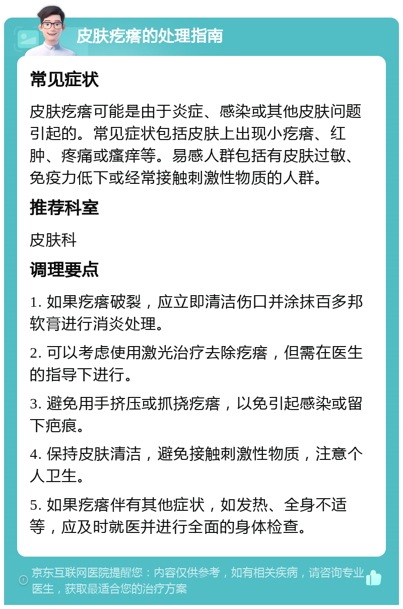 皮肤疙瘩的处理指南 常见症状 皮肤疙瘩可能是由于炎症、感染或其他皮肤问题引起的。常见症状包括皮肤上出现小疙瘩、红肿、疼痛或瘙痒等。易感人群包括有皮肤过敏、免疫力低下或经常接触刺激性物质的人群。 推荐科室 皮肤科 调理要点 1. 如果疙瘩破裂，应立即清洁伤口并涂抹百多邦软膏进行消炎处理。 2. 可以考虑使用激光治疗去除疙瘩，但需在医生的指导下进行。 3. 避免用手挤压或抓挠疙瘩，以免引起感染或留下疤痕。 4. 保持皮肤清洁，避免接触刺激性物质，注意个人卫生。 5. 如果疙瘩伴有其他症状，如发热、全身不适等，应及时就医并进行全面的身体检查。