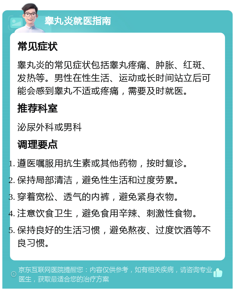 睾丸炎就医指南 常见症状 睾丸炎的常见症状包括睾丸疼痛、肿胀、红斑、发热等。男性在性生活、运动或长时间站立后可能会感到睾丸不适或疼痛，需要及时就医。 推荐科室 泌尿外科或男科 调理要点 遵医嘱服用抗生素或其他药物，按时复诊。 保持局部清洁，避免性生活和过度劳累。 穿着宽松、透气的内裤，避免紧身衣物。 注意饮食卫生，避免食用辛辣、刺激性食物。 保持良好的生活习惯，避免熬夜、过度饮酒等不良习惯。