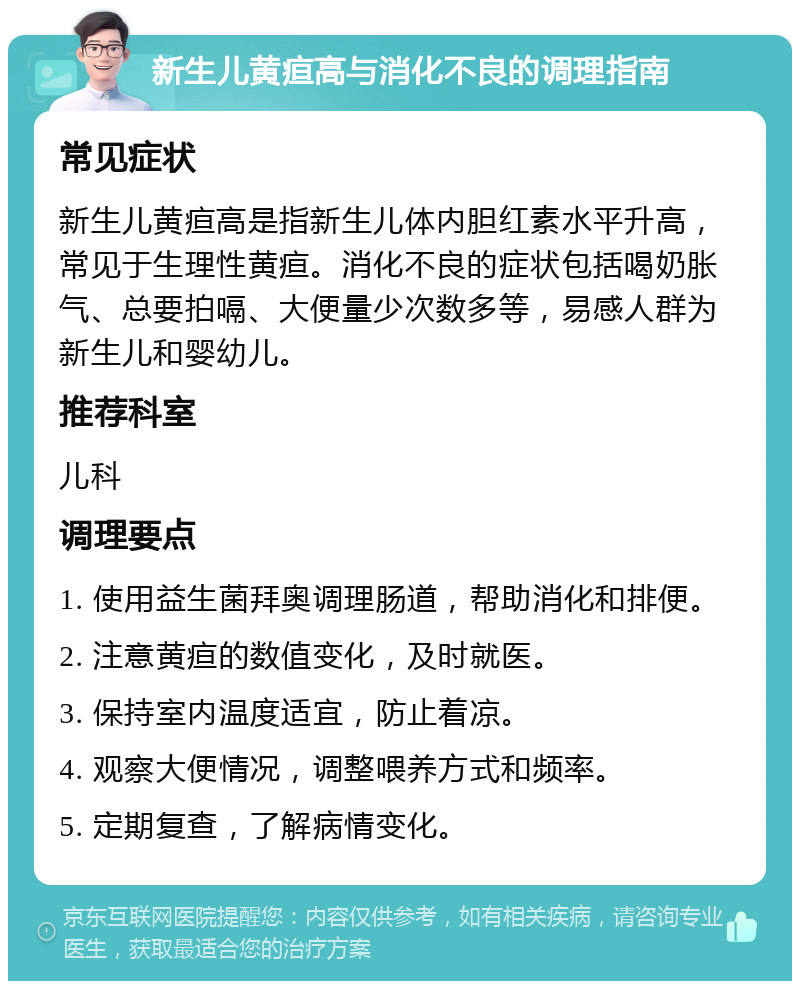 新生儿黄疸高与消化不良的调理指南 常见症状 新生儿黄疸高是指新生儿体内胆红素水平升高，常见于生理性黄疸。消化不良的症状包括喝奶胀气、总要拍嗝、大便量少次数多等，易感人群为新生儿和婴幼儿。 推荐科室 儿科 调理要点 1. 使用益生菌拜奥调理肠道，帮助消化和排便。 2. 注意黄疸的数值变化，及时就医。 3. 保持室内温度适宜，防止着凉。 4. 观察大便情况，调整喂养方式和频率。 5. 定期复查，了解病情变化。