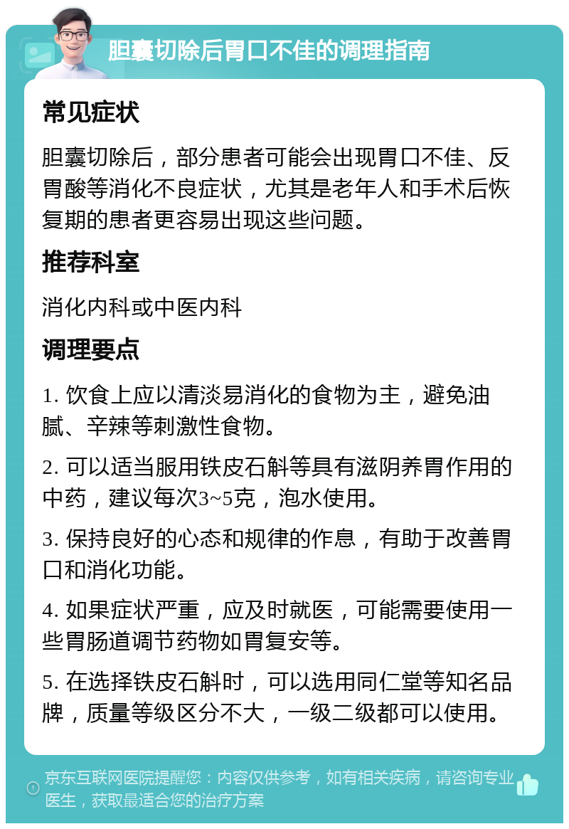 胆囊切除后胃口不佳的调理指南 常见症状 胆囊切除后，部分患者可能会出现胃口不佳、反胃酸等消化不良症状，尤其是老年人和手术后恢复期的患者更容易出现这些问题。 推荐科室 消化内科或中医内科 调理要点 1. 饮食上应以清淡易消化的食物为主，避免油腻、辛辣等刺激性食物。 2. 可以适当服用铁皮石斛等具有滋阴养胃作用的中药，建议每次3~5克，泡水使用。 3. 保持良好的心态和规律的作息，有助于改善胃口和消化功能。 4. 如果症状严重，应及时就医，可能需要使用一些胃肠道调节药物如胃复安等。 5. 在选择铁皮石斛时，可以选用同仁堂等知名品牌，质量等级区分不大，一级二级都可以使用。