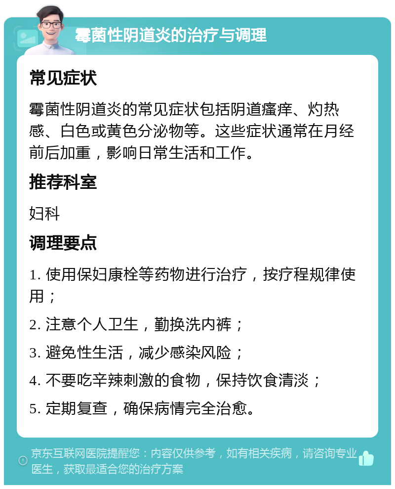 霉菌性阴道炎的治疗与调理 常见症状 霉菌性阴道炎的常见症状包括阴道瘙痒、灼热感、白色或黄色分泌物等。这些症状通常在月经前后加重，影响日常生活和工作。 推荐科室 妇科 调理要点 1. 使用保妇康栓等药物进行治疗，按疗程规律使用； 2. 注意个人卫生，勤换洗内裤； 3. 避免性生活，减少感染风险； 4. 不要吃辛辣刺激的食物，保持饮食清淡； 5. 定期复查，确保病情完全治愈。