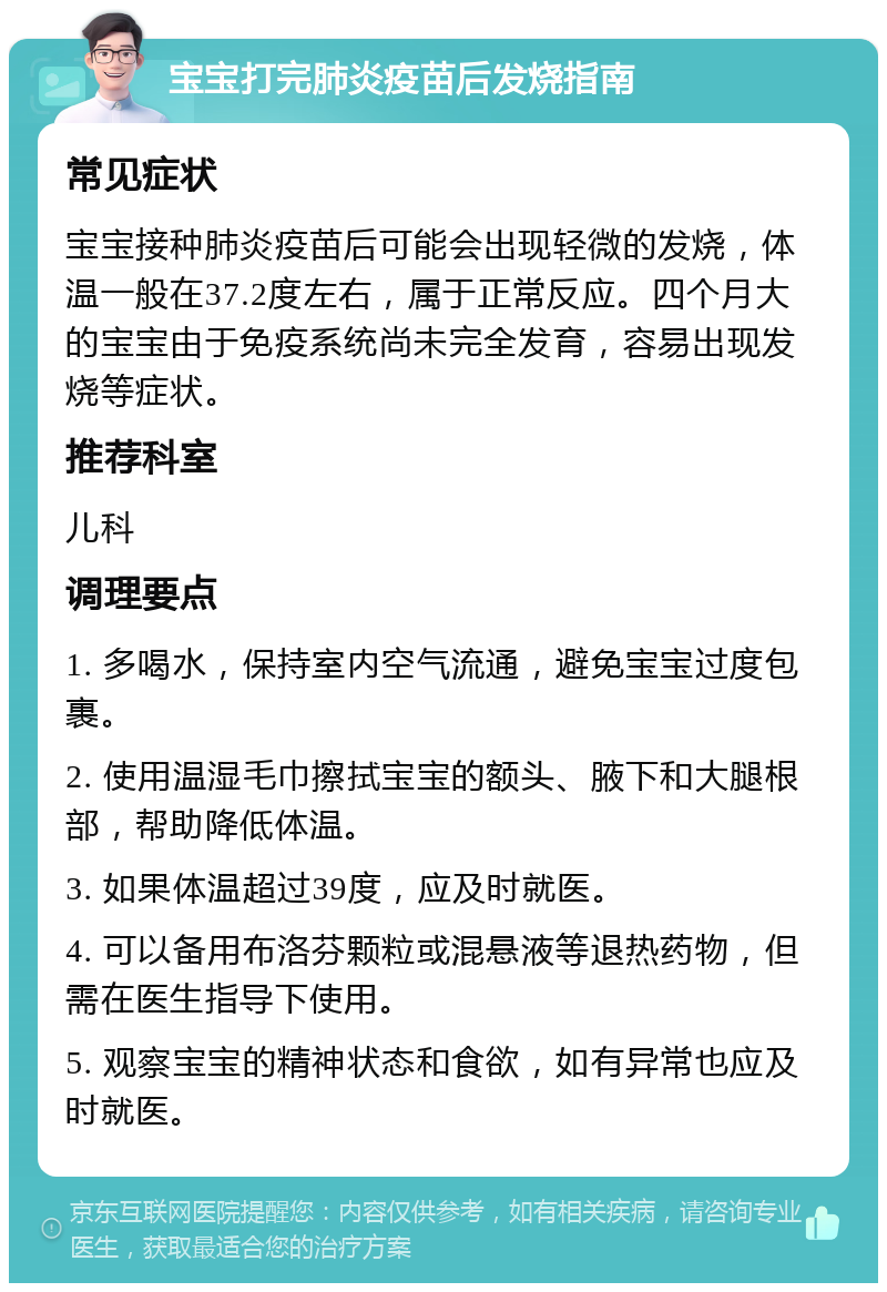 宝宝打完肺炎疫苗后发烧指南 常见症状 宝宝接种肺炎疫苗后可能会出现轻微的发烧，体温一般在37.2度左右，属于正常反应。四个月大的宝宝由于免疫系统尚未完全发育，容易出现发烧等症状。 推荐科室 儿科 调理要点 1. 多喝水，保持室内空气流通，避免宝宝过度包裹。 2. 使用温湿毛巾擦拭宝宝的额头、腋下和大腿根部，帮助降低体温。 3. 如果体温超过39度，应及时就医。 4. 可以备用布洛芬颗粒或混悬液等退热药物，但需在医生指导下使用。 5. 观察宝宝的精神状态和食欲，如有异常也应及时就医。