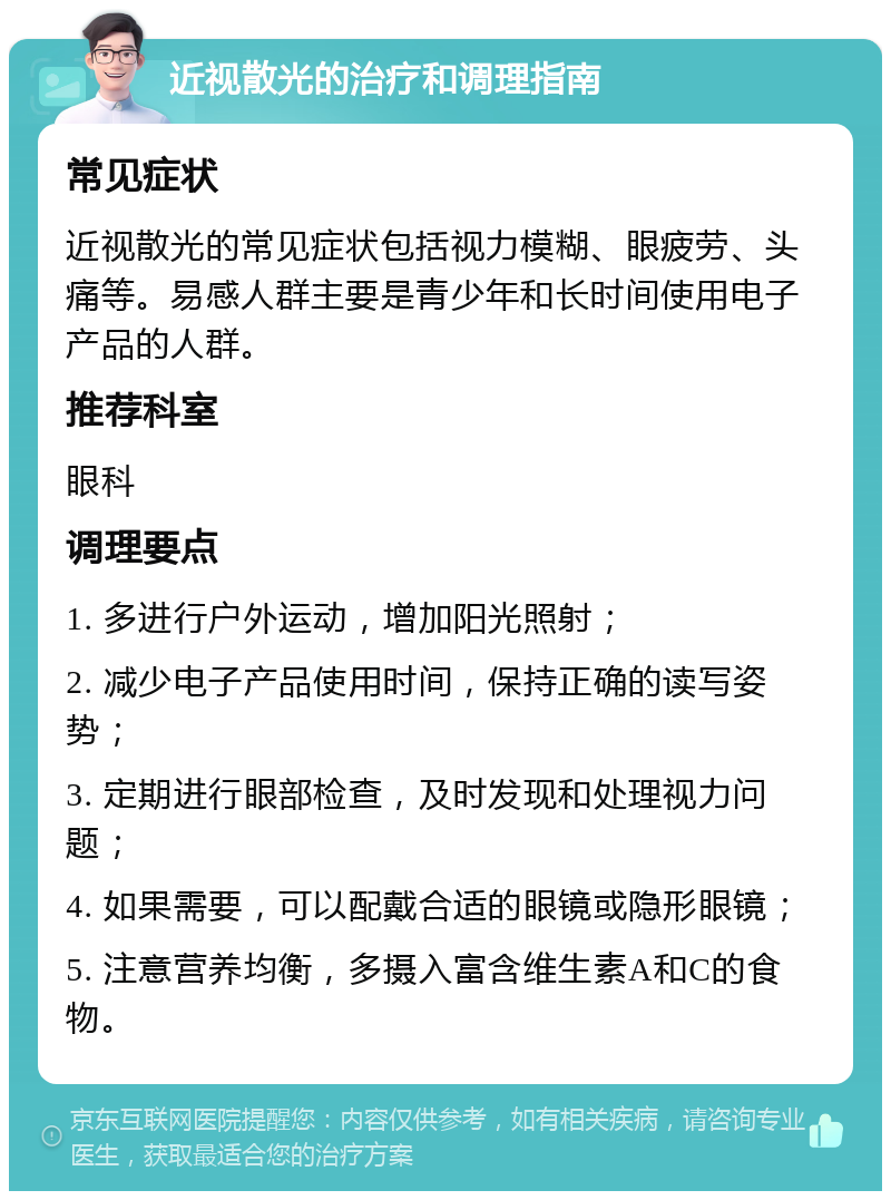 近视散光的治疗和调理指南 常见症状 近视散光的常见症状包括视力模糊、眼疲劳、头痛等。易感人群主要是青少年和长时间使用电子产品的人群。 推荐科室 眼科 调理要点 1. 多进行户外运动，增加阳光照射； 2. 减少电子产品使用时间，保持正确的读写姿势； 3. 定期进行眼部检查，及时发现和处理视力问题； 4. 如果需要，可以配戴合适的眼镜或隐形眼镜； 5. 注意营养均衡，多摄入富含维生素A和C的食物。