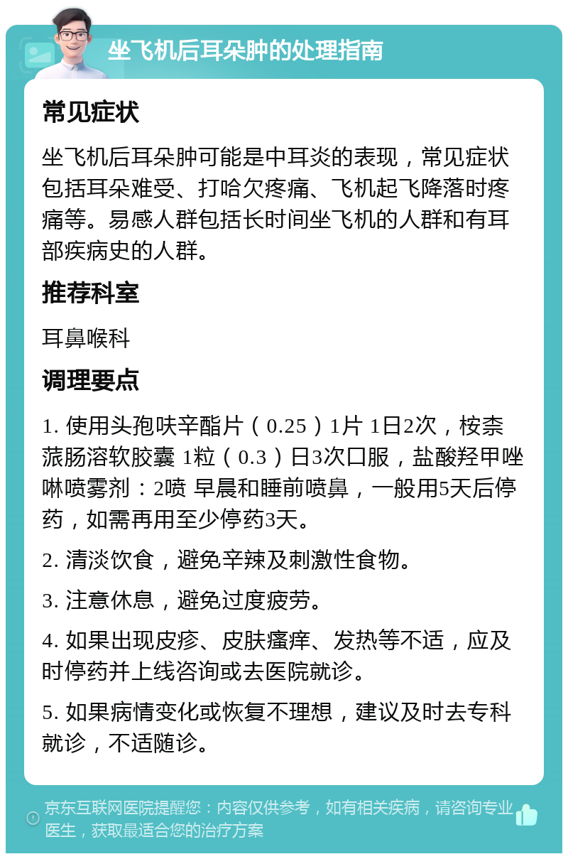 坐飞机后耳朵肿的处理指南 常见症状 坐飞机后耳朵肿可能是中耳炎的表现，常见症状包括耳朵难受、打哈欠疼痛、飞机起飞降落时疼痛等。易感人群包括长时间坐飞机的人群和有耳部疾病史的人群。 推荐科室 耳鼻喉科 调理要点 1. 使用头孢呋辛酯片（0.25）1片 1日2次，桉柰蒎肠溶软胶囊 1粒（0.3）日3次口服，盐酸羟甲唑啉喷雾剂：2喷 早晨和睡前喷鼻，一般用5天后停药，如需再用至少停药3天。 2. 清淡饮食，避免辛辣及刺激性食物。 3. 注意休息，避免过度疲劳。 4. 如果出现皮疹、皮肤瘙痒、发热等不适，应及时停药并上线咨询或去医院就诊。 5. 如果病情变化或恢复不理想，建议及时去专科就诊，不适随诊。