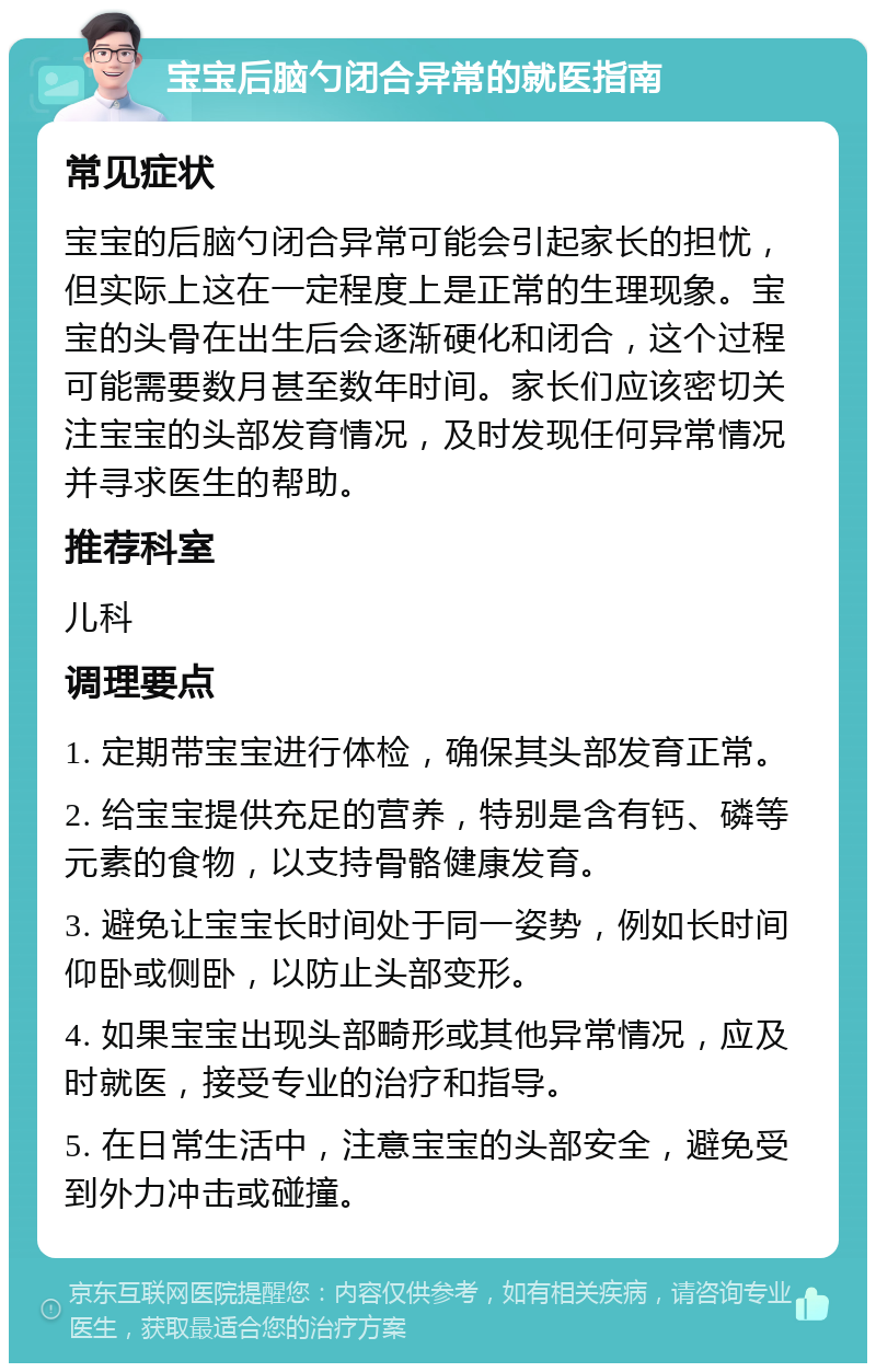 宝宝后脑勺闭合异常的就医指南 常见症状 宝宝的后脑勺闭合异常可能会引起家长的担忧，但实际上这在一定程度上是正常的生理现象。宝宝的头骨在出生后会逐渐硬化和闭合，这个过程可能需要数月甚至数年时间。家长们应该密切关注宝宝的头部发育情况，及时发现任何异常情况并寻求医生的帮助。 推荐科室 儿科 调理要点 1. 定期带宝宝进行体检，确保其头部发育正常。 2. 给宝宝提供充足的营养，特别是含有钙、磷等元素的食物，以支持骨骼健康发育。 3. 避免让宝宝长时间处于同一姿势，例如长时间仰卧或侧卧，以防止头部变形。 4. 如果宝宝出现头部畸形或其他异常情况，应及时就医，接受专业的治疗和指导。 5. 在日常生活中，注意宝宝的头部安全，避免受到外力冲击或碰撞。