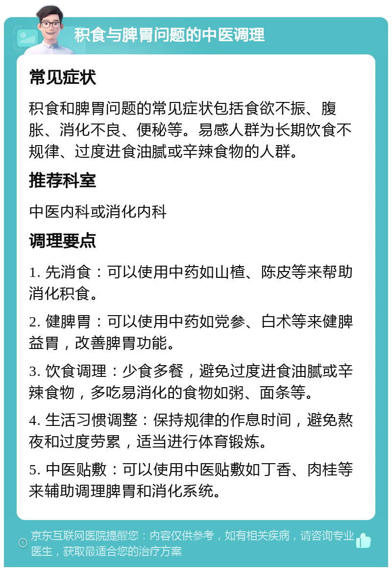 积食与脾胃问题的中医调理 常见症状 积食和脾胃问题的常见症状包括食欲不振、腹胀、消化不良、便秘等。易感人群为长期饮食不规律、过度进食油腻或辛辣食物的人群。 推荐科室 中医内科或消化内科 调理要点 1. 先消食：可以使用中药如山楂、陈皮等来帮助消化积食。 2. 健脾胃：可以使用中药如党参、白术等来健脾益胃，改善脾胃功能。 3. 饮食调理：少食多餐，避免过度进食油腻或辛辣食物，多吃易消化的食物如粥、面条等。 4. 生活习惯调整：保持规律的作息时间，避免熬夜和过度劳累，适当进行体育锻炼。 5. 中医贴敷：可以使用中医贴敷如丁香、肉桂等来辅助调理脾胃和消化系统。