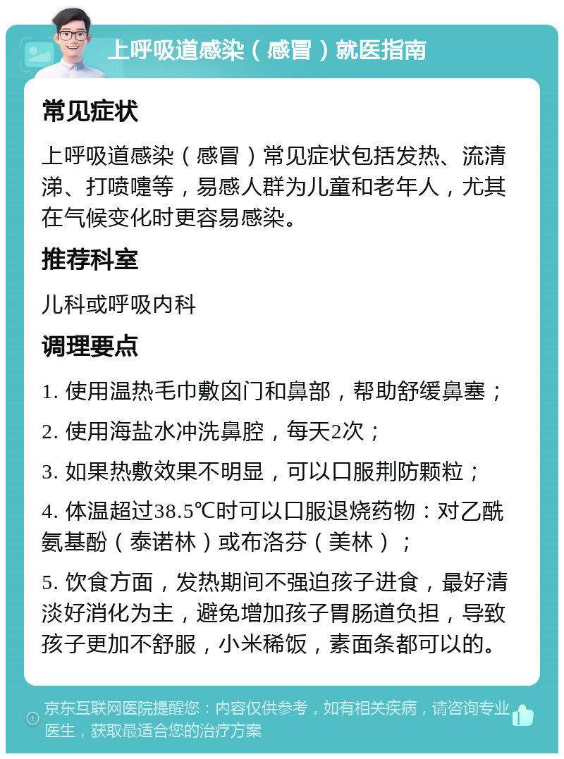 上呼吸道感染（感冒）就医指南 常见症状 上呼吸道感染（感冒）常见症状包括发热、流清涕、打喷嚏等，易感人群为儿童和老年人，尤其在气候变化时更容易感染。 推荐科室 儿科或呼吸内科 调理要点 1. 使用温热毛巾敷囟门和鼻部，帮助舒缓鼻塞； 2. 使用海盐水冲洗鼻腔，每天2次； 3. 如果热敷效果不明显，可以口服荆防颗粒； 4. 体温超过38.5℃时可以口服退烧药物：对乙酰氨基酚（泰诺林）或布洛芬（美林）； 5. 饮食方面，发热期间不强迫孩子进食，最好清淡好消化为主，避免增加孩子胃肠道负担，导致孩子更加不舒服，小米稀饭，素面条都可以的。