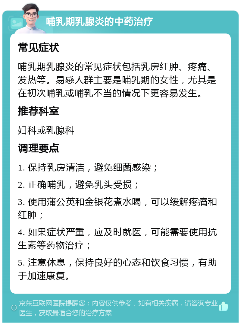 哺乳期乳腺炎的中药治疗 常见症状 哺乳期乳腺炎的常见症状包括乳房红肿、疼痛、发热等。易感人群主要是哺乳期的女性，尤其是在初次哺乳或哺乳不当的情况下更容易发生。 推荐科室 妇科或乳腺科 调理要点 1. 保持乳房清洁，避免细菌感染； 2. 正确哺乳，避免乳头受损； 3. 使用蒲公英和金银花煮水喝，可以缓解疼痛和红肿； 4. 如果症状严重，应及时就医，可能需要使用抗生素等药物治疗； 5. 注意休息，保持良好的心态和饮食习惯，有助于加速康复。