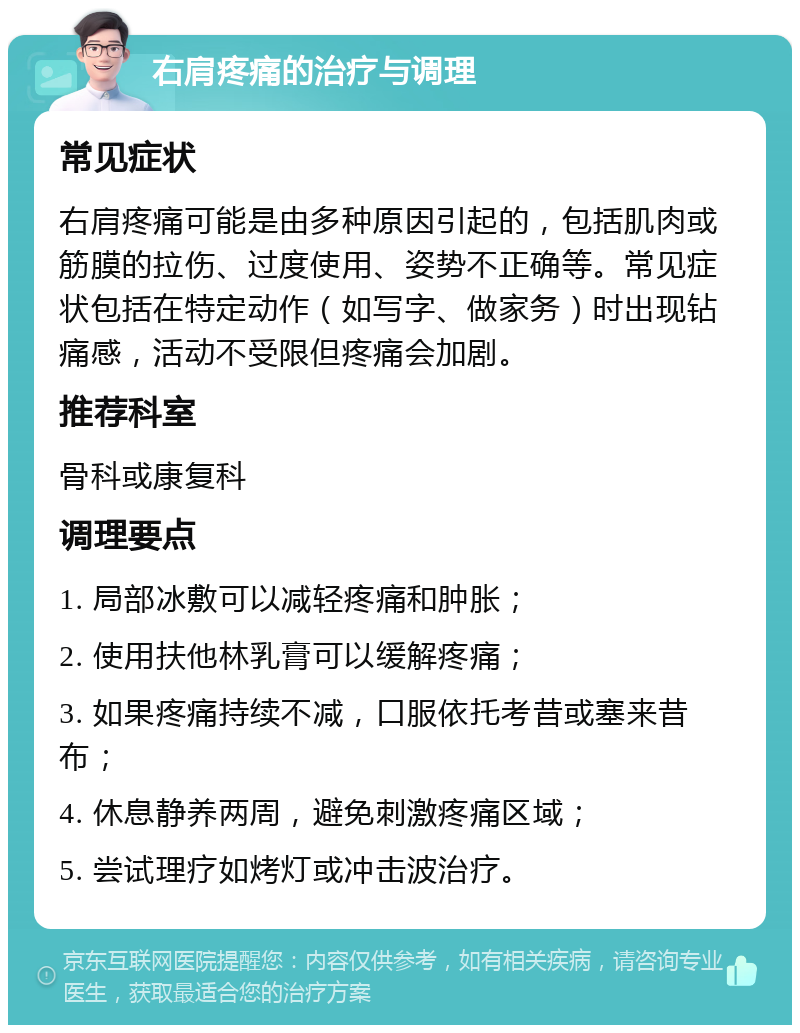 右肩疼痛的治疗与调理 常见症状 右肩疼痛可能是由多种原因引起的，包括肌肉或筋膜的拉伤、过度使用、姿势不正确等。常见症状包括在特定动作（如写字、做家务）时出现钻痛感，活动不受限但疼痛会加剧。 推荐科室 骨科或康复科 调理要点 1. 局部冰敷可以减轻疼痛和肿胀； 2. 使用扶他林乳膏可以缓解疼痛； 3. 如果疼痛持续不减，口服依托考昔或塞来昔布； 4. 休息静养两周，避免刺激疼痛区域； 5. 尝试理疗如烤灯或冲击波治疗。