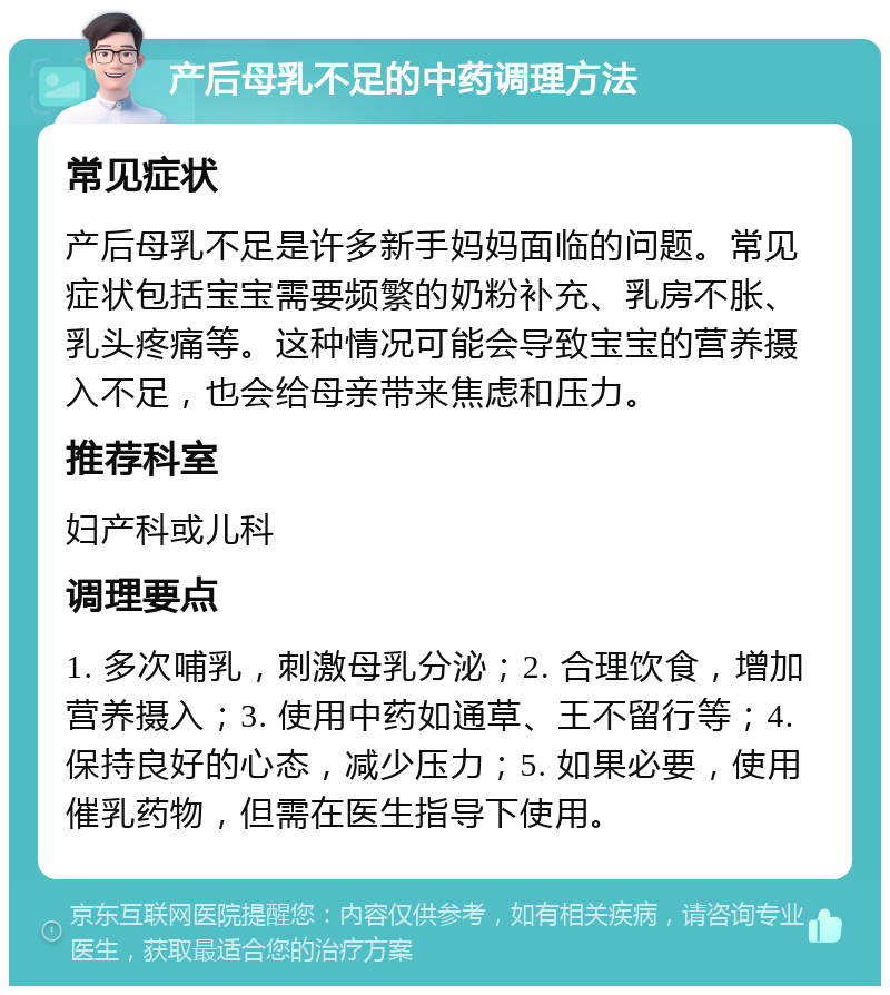 产后母乳不足的中药调理方法 常见症状 产后母乳不足是许多新手妈妈面临的问题。常见症状包括宝宝需要频繁的奶粉补充、乳房不胀、乳头疼痛等。这种情况可能会导致宝宝的营养摄入不足，也会给母亲带来焦虑和压力。 推荐科室 妇产科或儿科 调理要点 1. 多次哺乳，刺激母乳分泌；2. 合理饮食，增加营养摄入；3. 使用中药如通草、王不留行等；4. 保持良好的心态，减少压力；5. 如果必要，使用催乳药物，但需在医生指导下使用。