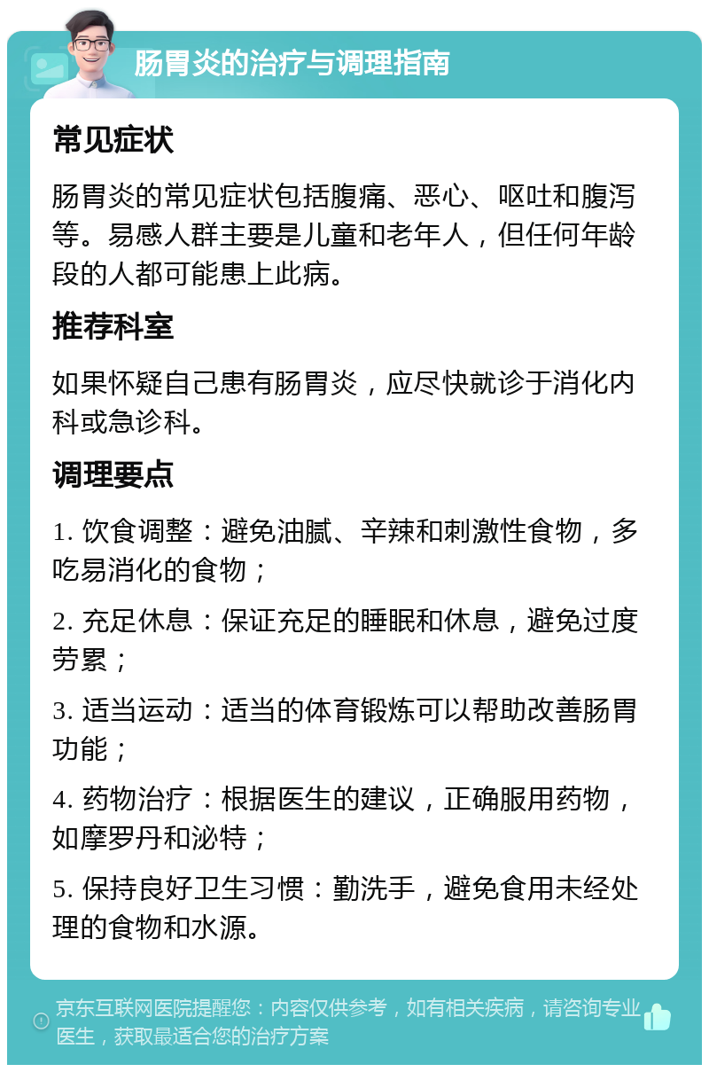 肠胃炎的治疗与调理指南 常见症状 肠胃炎的常见症状包括腹痛、恶心、呕吐和腹泻等。易感人群主要是儿童和老年人，但任何年龄段的人都可能患上此病。 推荐科室 如果怀疑自己患有肠胃炎，应尽快就诊于消化内科或急诊科。 调理要点 1. 饮食调整：避免油腻、辛辣和刺激性食物，多吃易消化的食物； 2. 充足休息：保证充足的睡眠和休息，避免过度劳累； 3. 适当运动：适当的体育锻炼可以帮助改善肠胃功能； 4. 药物治疗：根据医生的建议，正确服用药物，如摩罗丹和泌特； 5. 保持良好卫生习惯：勤洗手，避免食用未经处理的食物和水源。