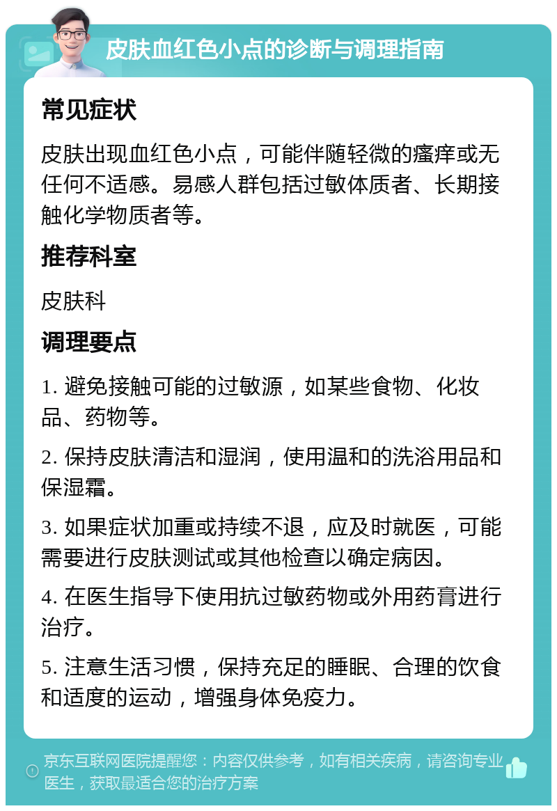 皮肤血红色小点的诊断与调理指南 常见症状 皮肤出现血红色小点，可能伴随轻微的瘙痒或无任何不适感。易感人群包括过敏体质者、长期接触化学物质者等。 推荐科室 皮肤科 调理要点 1. 避免接触可能的过敏源，如某些食物、化妆品、药物等。 2. 保持皮肤清洁和湿润，使用温和的洗浴用品和保湿霜。 3. 如果症状加重或持续不退，应及时就医，可能需要进行皮肤测试或其他检查以确定病因。 4. 在医生指导下使用抗过敏药物或外用药膏进行治疗。 5. 注意生活习惯，保持充足的睡眠、合理的饮食和适度的运动，增强身体免疫力。