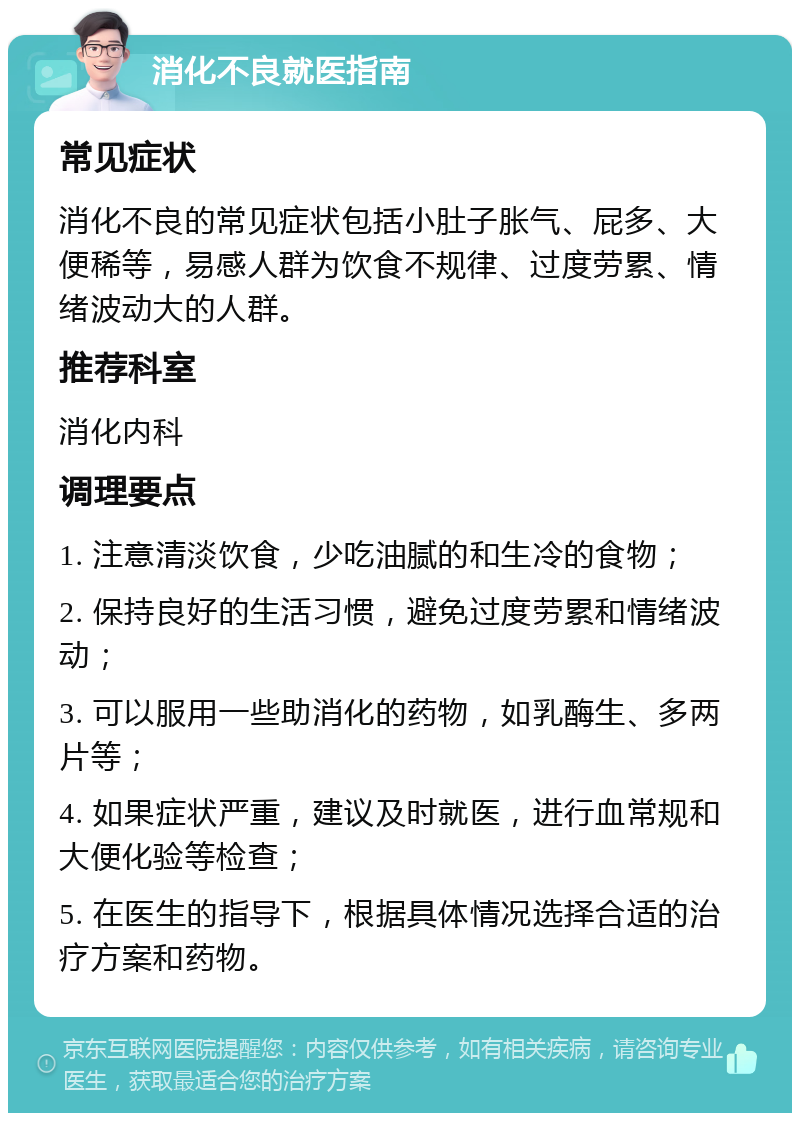 消化不良就医指南 常见症状 消化不良的常见症状包括小肚子胀气、屁多、大便稀等，易感人群为饮食不规律、过度劳累、情绪波动大的人群。 推荐科室 消化内科 调理要点 1. 注意清淡饮食，少吃油腻的和生冷的食物； 2. 保持良好的生活习惯，避免过度劳累和情绪波动； 3. 可以服用一些助消化的药物，如乳酶生、多两片等； 4. 如果症状严重，建议及时就医，进行血常规和大便化验等检查； 5. 在医生的指导下，根据具体情况选择合适的治疗方案和药物。