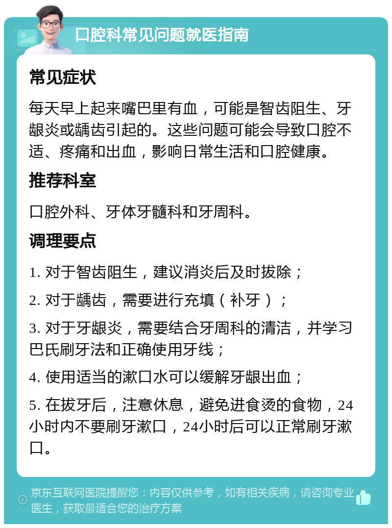 口腔科常见问题就医指南 常见症状 每天早上起来嘴巴里有血，可能是智齿阻生、牙龈炎或龋齿引起的。这些问题可能会导致口腔不适、疼痛和出血，影响日常生活和口腔健康。 推荐科室 口腔外科、牙体牙髓科和牙周科。 调理要点 1. 对于智齿阻生，建议消炎后及时拔除； 2. 对于龋齿，需要进行充填（补牙）； 3. 对于牙龈炎，需要结合牙周科的清洁，并学习巴氏刷牙法和正确使用牙线； 4. 使用适当的漱口水可以缓解牙龈出血； 5. 在拔牙后，注意休息，避免进食烫的食物，24小时内不要刷牙漱口，24小时后可以正常刷牙漱口。