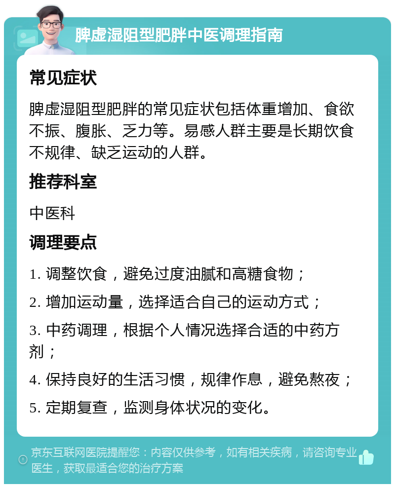 脾虚湿阻型肥胖中医调理指南 常见症状 脾虚湿阻型肥胖的常见症状包括体重增加、食欲不振、腹胀、乏力等。易感人群主要是长期饮食不规律、缺乏运动的人群。 推荐科室 中医科 调理要点 1. 调整饮食，避免过度油腻和高糖食物； 2. 增加运动量，选择适合自己的运动方式； 3. 中药调理，根据个人情况选择合适的中药方剂； 4. 保持良好的生活习惯，规律作息，避免熬夜； 5. 定期复查，监测身体状况的变化。