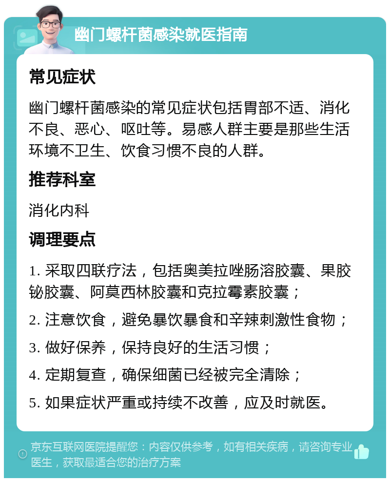 幽门螺杆菌感染就医指南 常见症状 幽门螺杆菌感染的常见症状包括胃部不适、消化不良、恶心、呕吐等。易感人群主要是那些生活环境不卫生、饮食习惯不良的人群。 推荐科室 消化内科 调理要点 1. 采取四联疗法，包括奥美拉唑肠溶胶囊、果胶铋胶囊、阿莫西林胶囊和克拉霉素胶囊； 2. 注意饮食，避免暴饮暴食和辛辣刺激性食物； 3. 做好保养，保持良好的生活习惯； 4. 定期复查，确保细菌已经被完全清除； 5. 如果症状严重或持续不改善，应及时就医。