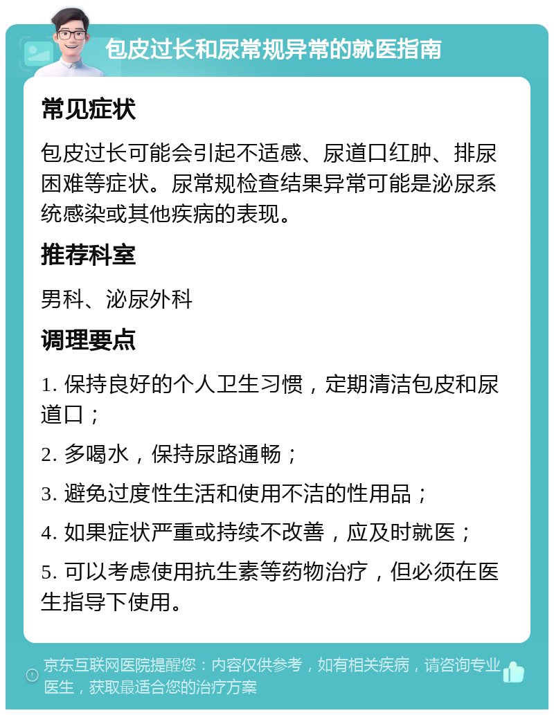 包皮过长和尿常规异常的就医指南 常见症状 包皮过长可能会引起不适感、尿道口红肿、排尿困难等症状。尿常规检查结果异常可能是泌尿系统感染或其他疾病的表现。 推荐科室 男科、泌尿外科 调理要点 1. 保持良好的个人卫生习惯，定期清洁包皮和尿道口； 2. 多喝水，保持尿路通畅； 3. 避免过度性生活和使用不洁的性用品； 4. 如果症状严重或持续不改善，应及时就医； 5. 可以考虑使用抗生素等药物治疗，但必须在医生指导下使用。