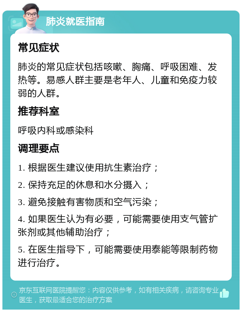 肺炎就医指南 常见症状 肺炎的常见症状包括咳嗽、胸痛、呼吸困难、发热等。易感人群主要是老年人、儿童和免疫力较弱的人群。 推荐科室 呼吸内科或感染科 调理要点 1. 根据医生建议使用抗生素治疗； 2. 保持充足的休息和水分摄入； 3. 避免接触有害物质和空气污染； 4. 如果医生认为有必要，可能需要使用支气管扩张剂或其他辅助治疗； 5. 在医生指导下，可能需要使用泰能等限制药物进行治疗。