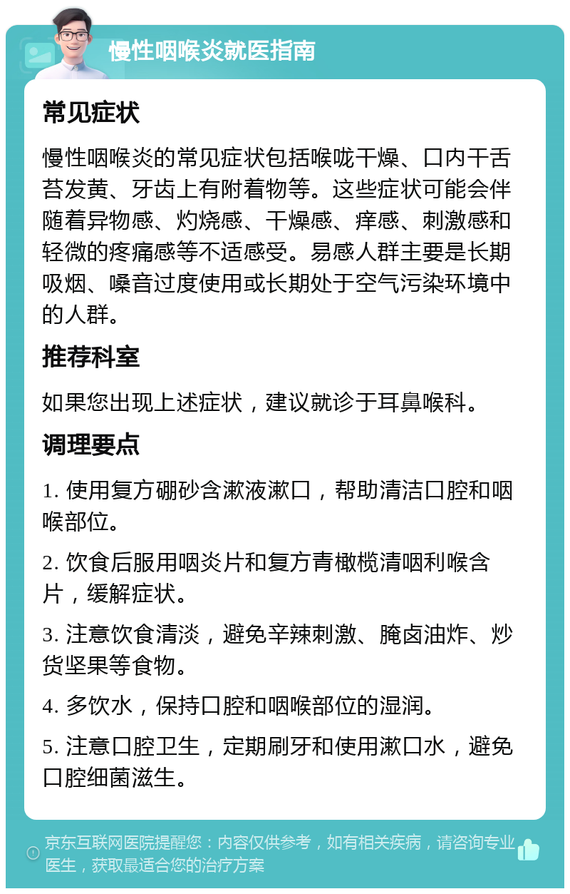 慢性咽喉炎就医指南 常见症状 慢性咽喉炎的常见症状包括喉咙干燥、口内干舌苔发黄、牙齿上有附着物等。这些症状可能会伴随着异物感、灼烧感、干燥感、痒感、刺激感和轻微的疼痛感等不适感受。易感人群主要是长期吸烟、嗓音过度使用或长期处于空气污染环境中的人群。 推荐科室 如果您出现上述症状，建议就诊于耳鼻喉科。 调理要点 1. 使用复方硼砂含漱液漱口，帮助清洁口腔和咽喉部位。 2. 饮食后服用咽炎片和复方青橄榄清咽利喉含片，缓解症状。 3. 注意饮食清淡，避免辛辣刺激、腌卤油炸、炒货坚果等食物。 4. 多饮水，保持口腔和咽喉部位的湿润。 5. 注意口腔卫生，定期刷牙和使用漱口水，避免口腔细菌滋生。