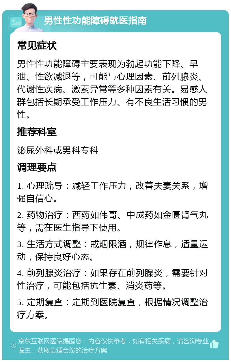 男性性功能障碍就医指南 常见症状 男性性功能障碍主要表现为勃起功能下降、早泄、性欲减退等，可能与心理因素、前列腺炎、代谢性疾病、激素异常等多种因素有关。易感人群包括长期承受工作压力、有不良生活习惯的男性。 推荐科室 泌尿外科或男科专科 调理要点 1. 心理疏导：减轻工作压力，改善夫妻关系，增强自信心。 2. 药物治疗：西药如伟哥、中成药如金匮肾气丸等，需在医生指导下使用。 3. 生活方式调整：戒烟限酒，规律作息，适量运动，保持良好心态。 4. 前列腺炎治疗：如果存在前列腺炎，需要针对性治疗，可能包括抗生素、消炎药等。 5. 定期复查：定期到医院复查，根据情况调整治疗方案。