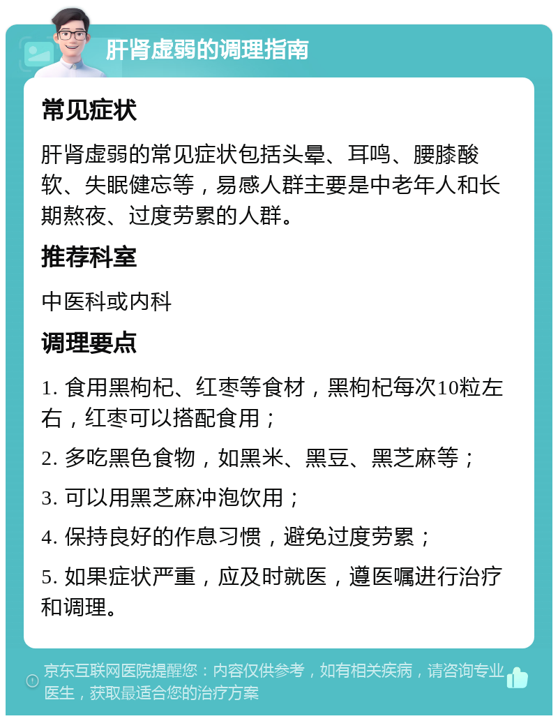 肝肾虚弱的调理指南 常见症状 肝肾虚弱的常见症状包括头晕、耳鸣、腰膝酸软、失眠健忘等，易感人群主要是中老年人和长期熬夜、过度劳累的人群。 推荐科室 中医科或内科 调理要点 1. 食用黑枸杞、红枣等食材，黑枸杞每次10粒左右，红枣可以搭配食用； 2. 多吃黑色食物，如黑米、黑豆、黑芝麻等； 3. 可以用黑芝麻冲泡饮用； 4. 保持良好的作息习惯，避免过度劳累； 5. 如果症状严重，应及时就医，遵医嘱进行治疗和调理。