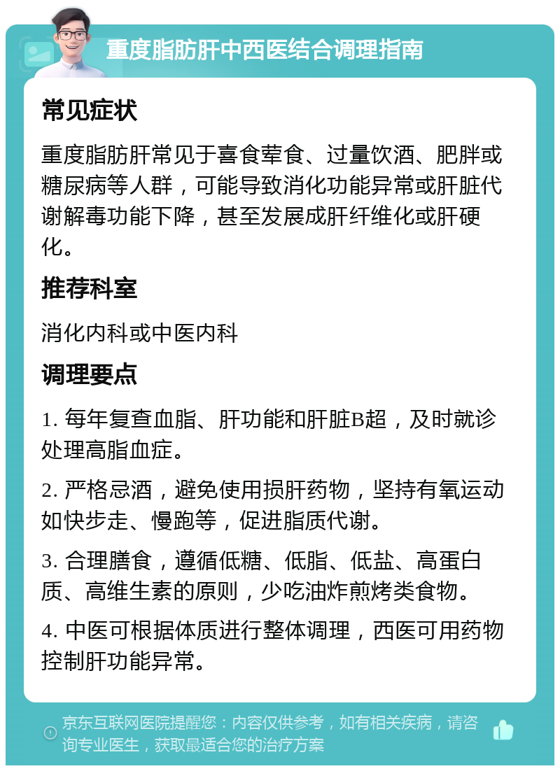 重度脂肪肝中西医结合调理指南 常见症状 重度脂肪肝常见于喜食荤食、过量饮酒、肥胖或糖尿病等人群，可能导致消化功能异常或肝脏代谢解毒功能下降，甚至发展成肝纤维化或肝硬化。 推荐科室 消化内科或中医内科 调理要点 1. 每年复查血脂、肝功能和肝脏B超，及时就诊处理高脂血症。 2. 严格忌酒，避免使用损肝药物，坚持有氧运动如快步走、慢跑等，促进脂质代谢。 3. 合理膳食，遵循低糖、低脂、低盐、高蛋白质、高维生素的原则，少吃油炸煎烤类食物。 4. 中医可根据体质进行整体调理，西医可用药物控制肝功能异常。