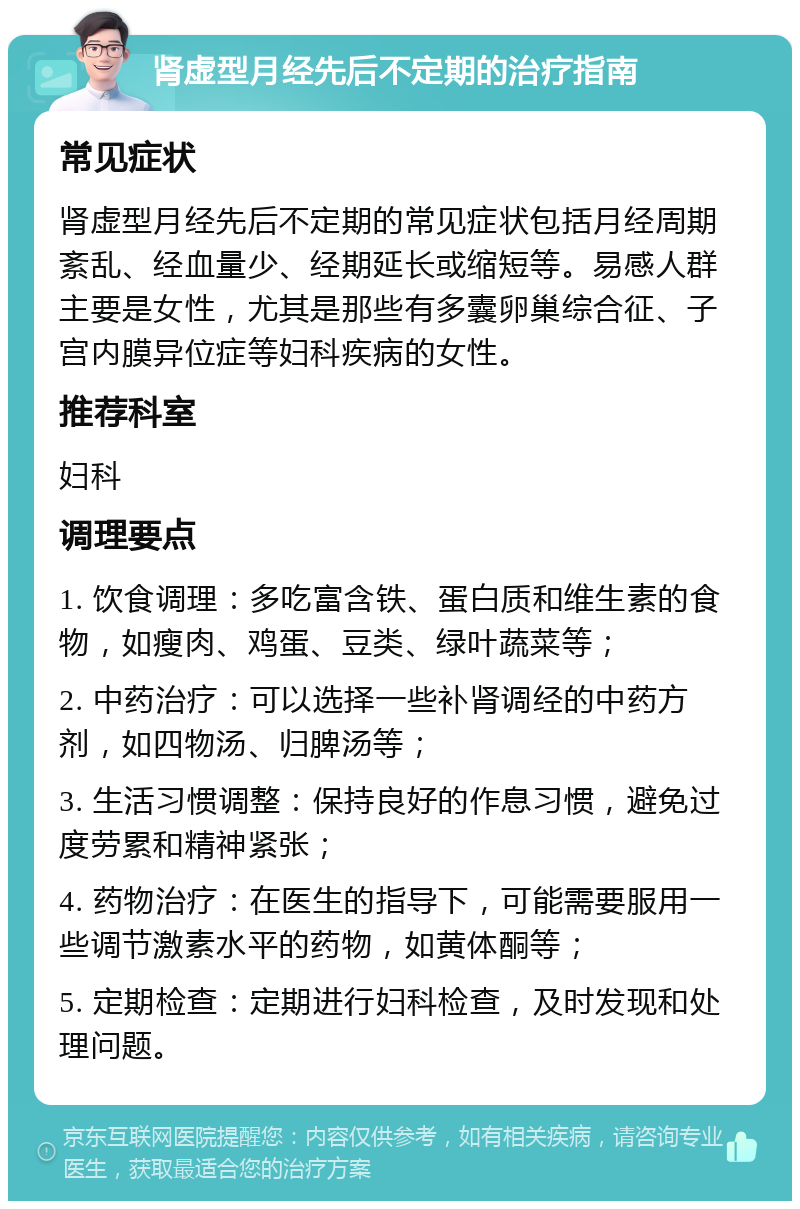 肾虚型月经先后不定期的治疗指南 常见症状 肾虚型月经先后不定期的常见症状包括月经周期紊乱、经血量少、经期延长或缩短等。易感人群主要是女性，尤其是那些有多囊卵巢综合征、子宫内膜异位症等妇科疾病的女性。 推荐科室 妇科 调理要点 1. 饮食调理：多吃富含铁、蛋白质和维生素的食物，如瘦肉、鸡蛋、豆类、绿叶蔬菜等； 2. 中药治疗：可以选择一些补肾调经的中药方剂，如四物汤、归脾汤等； 3. 生活习惯调整：保持良好的作息习惯，避免过度劳累和精神紧张； 4. 药物治疗：在医生的指导下，可能需要服用一些调节激素水平的药物，如黄体酮等； 5. 定期检查：定期进行妇科检查，及时发现和处理问题。