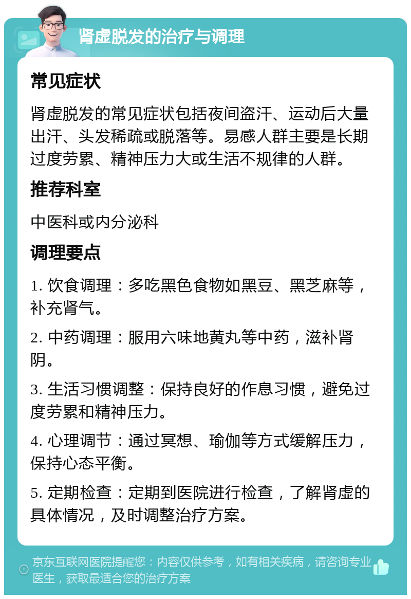 肾虚脱发的治疗与调理 常见症状 肾虚脱发的常见症状包括夜间盗汗、运动后大量出汗、头发稀疏或脱落等。易感人群主要是长期过度劳累、精神压力大或生活不规律的人群。 推荐科室 中医科或内分泌科 调理要点 1. 饮食调理：多吃黑色食物如黑豆、黑芝麻等，补充肾气。 2. 中药调理：服用六味地黄丸等中药，滋补肾阴。 3. 生活习惯调整：保持良好的作息习惯，避免过度劳累和精神压力。 4. 心理调节：通过冥想、瑜伽等方式缓解压力，保持心态平衡。 5. 定期检查：定期到医院进行检查，了解肾虚的具体情况，及时调整治疗方案。