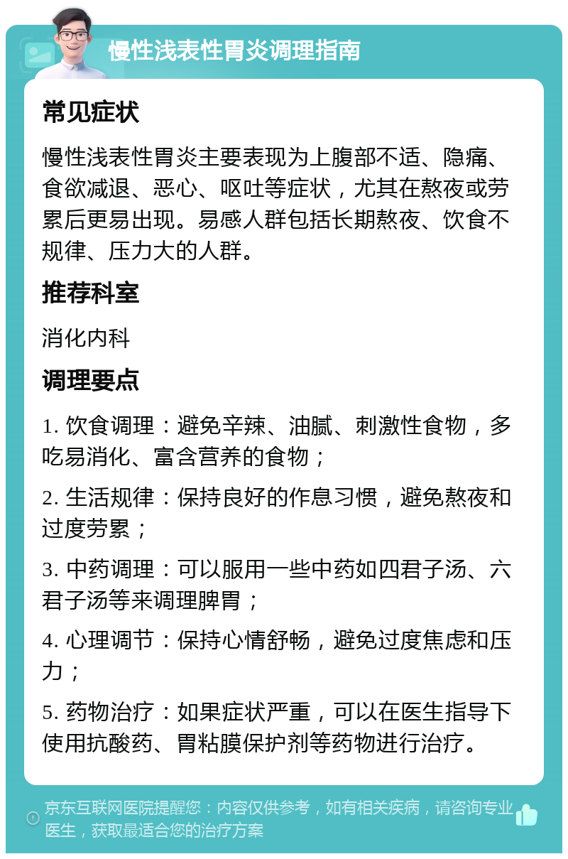 慢性浅表性胃炎调理指南 常见症状 慢性浅表性胃炎主要表现为上腹部不适、隐痛、食欲减退、恶心、呕吐等症状，尤其在熬夜或劳累后更易出现。易感人群包括长期熬夜、饮食不规律、压力大的人群。 推荐科室 消化内科 调理要点 1. 饮食调理：避免辛辣、油腻、刺激性食物，多吃易消化、富含营养的食物； 2. 生活规律：保持良好的作息习惯，避免熬夜和过度劳累； 3. 中药调理：可以服用一些中药如四君子汤、六君子汤等来调理脾胃； 4. 心理调节：保持心情舒畅，避免过度焦虑和压力； 5. 药物治疗：如果症状严重，可以在医生指导下使用抗酸药、胃粘膜保护剂等药物进行治疗。