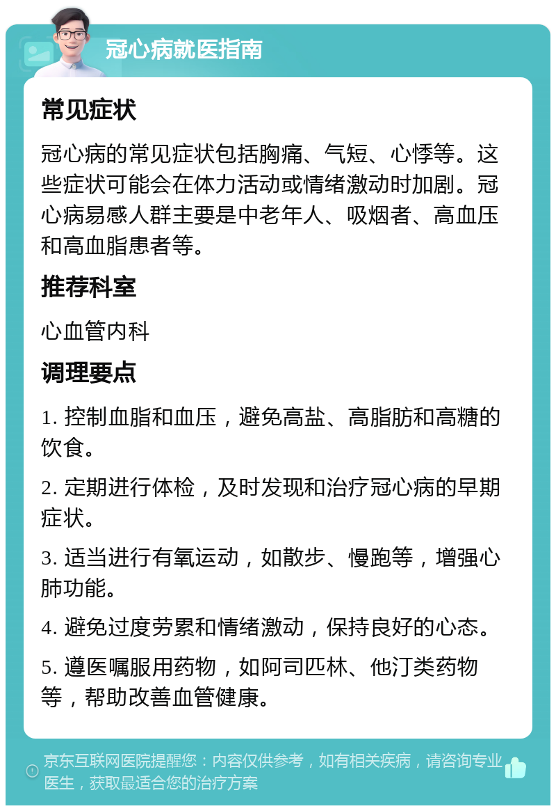 冠心病就医指南 常见症状 冠心病的常见症状包括胸痛、气短、心悸等。这些症状可能会在体力活动或情绪激动时加剧。冠心病易感人群主要是中老年人、吸烟者、高血压和高血脂患者等。 推荐科室 心血管内科 调理要点 1. 控制血脂和血压，避免高盐、高脂肪和高糖的饮食。 2. 定期进行体检，及时发现和治疗冠心病的早期症状。 3. 适当进行有氧运动，如散步、慢跑等，增强心肺功能。 4. 避免过度劳累和情绪激动，保持良好的心态。 5. 遵医嘱服用药物，如阿司匹林、他汀类药物等，帮助改善血管健康。