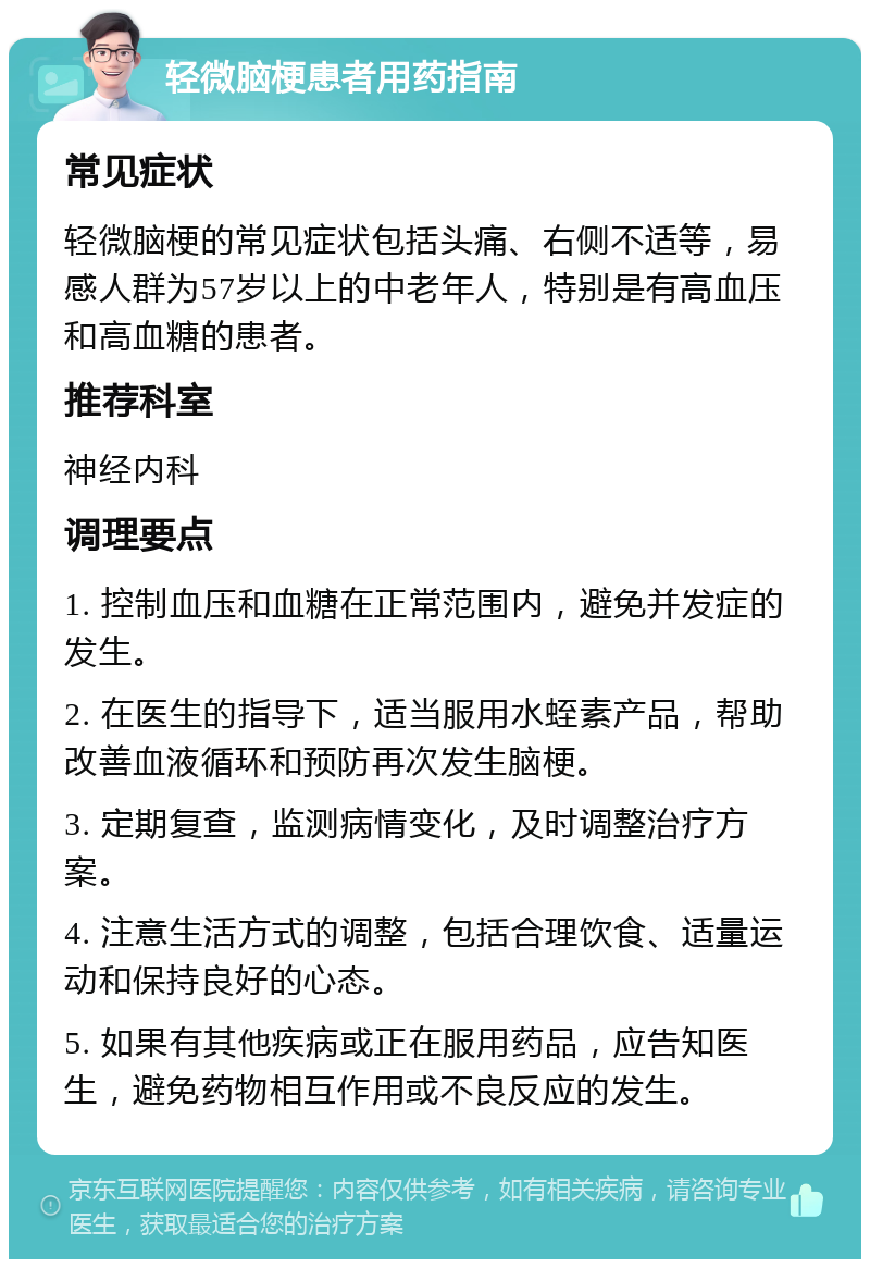 轻微脑梗患者用药指南 常见症状 轻微脑梗的常见症状包括头痛、右侧不适等，易感人群为57岁以上的中老年人，特别是有高血压和高血糖的患者。 推荐科室 神经内科 调理要点 1. 控制血压和血糖在正常范围内，避免并发症的发生。 2. 在医生的指导下，适当服用水蛭素产品，帮助改善血液循环和预防再次发生脑梗。 3. 定期复查，监测病情变化，及时调整治疗方案。 4. 注意生活方式的调整，包括合理饮食、适量运动和保持良好的心态。 5. 如果有其他疾病或正在服用药品，应告知医生，避免药物相互作用或不良反应的发生。