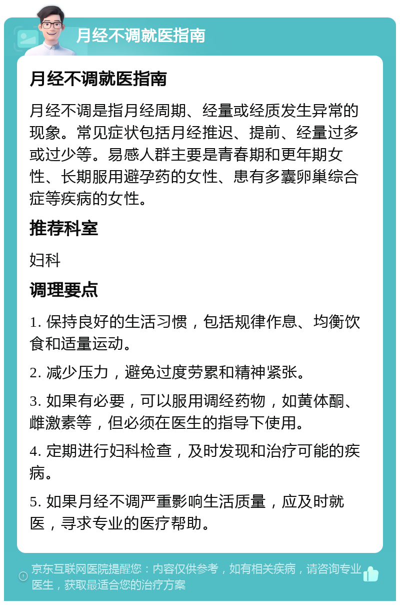 月经不调就医指南 月经不调就医指南 月经不调是指月经周期、经量或经质发生异常的现象。常见症状包括月经推迟、提前、经量过多或过少等。易感人群主要是青春期和更年期女性、长期服用避孕药的女性、患有多囊卵巢综合症等疾病的女性。 推荐科室 妇科 调理要点 1. 保持良好的生活习惯，包括规律作息、均衡饮食和适量运动。 2. 减少压力，避免过度劳累和精神紧张。 3. 如果有必要，可以服用调经药物，如黄体酮、雌激素等，但必须在医生的指导下使用。 4. 定期进行妇科检查，及时发现和治疗可能的疾病。 5. 如果月经不调严重影响生活质量，应及时就医，寻求专业的医疗帮助。