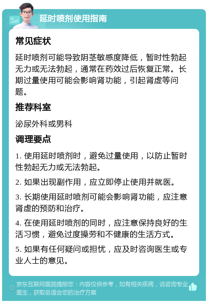 延时喷剂使用指南 常见症状 延时喷剂可能导致阴茎敏感度降低，暂时性勃起无力或无法勃起，通常在药效过后恢复正常。长期过量使用可能会影响肾功能，引起肾虚等问题。 推荐科室 泌尿外科或男科 调理要点 1. 使用延时喷剂时，避免过量使用，以防止暂时性勃起无力或无法勃起。 2. 如果出现副作用，应立即停止使用并就医。 3. 长期使用延时喷剂可能会影响肾功能，应注意肾虚的预防和治疗。 4. 在使用延时喷剂的同时，应注意保持良好的生活习惯，避免过度操劳和不健康的生活方式。 5. 如果有任何疑问或担忧，应及时咨询医生或专业人士的意见。