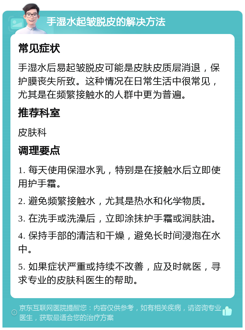 手湿水起皱脱皮的解决方法 常见症状 手湿水后易起皱脱皮可能是皮肤皮质层消退，保护膜丧失所致。这种情况在日常生活中很常见，尤其是在频繁接触水的人群中更为普遍。 推荐科室 皮肤科 调理要点 1. 每天使用保湿水乳，特别是在接触水后立即使用护手霜。 2. 避免频繁接触水，尤其是热水和化学物质。 3. 在洗手或洗澡后，立即涂抹护手霜或润肤油。 4. 保持手部的清洁和干燥，避免长时间浸泡在水中。 5. 如果症状严重或持续不改善，应及时就医，寻求专业的皮肤科医生的帮助。