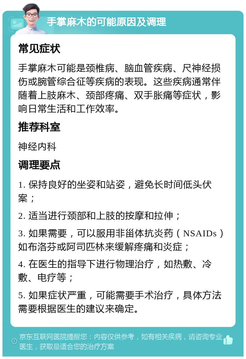 手掌麻木的可能原因及调理 常见症状 手掌麻木可能是颈椎病、脑血管疾病、尺神经损伤或腕管综合征等疾病的表现。这些疾病通常伴随着上肢麻木、颈部疼痛、双手胀痛等症状，影响日常生活和工作效率。 推荐科室 神经内科 调理要点 1. 保持良好的坐姿和站姿，避免长时间低头伏案； 2. 适当进行颈部和上肢的按摩和拉伸； 3. 如果需要，可以服用非甾体抗炎药（NSAIDs）如布洛芬或阿司匹林来缓解疼痛和炎症； 4. 在医生的指导下进行物理治疗，如热敷、冷敷、电疗等； 5. 如果症状严重，可能需要手术治疗，具体方法需要根据医生的建议来确定。