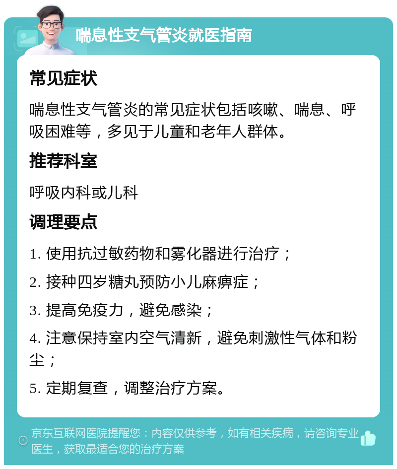 喘息性支气管炎就医指南 常见症状 喘息性支气管炎的常见症状包括咳嗽、喘息、呼吸困难等，多见于儿童和老年人群体。 推荐科室 呼吸内科或儿科 调理要点 1. 使用抗过敏药物和雾化器进行治疗； 2. 接种四岁糖丸预防小儿麻痹症； 3. 提高免疫力，避免感染； 4. 注意保持室内空气清新，避免刺激性气体和粉尘； 5. 定期复查，调整治疗方案。