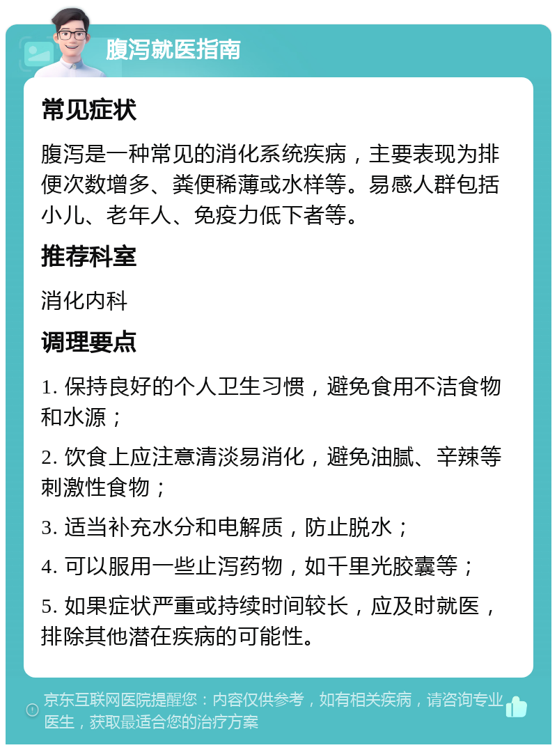 腹泻就医指南 常见症状 腹泻是一种常见的消化系统疾病，主要表现为排便次数增多、粪便稀薄或水样等。易感人群包括小儿、老年人、免疫力低下者等。 推荐科室 消化内科 调理要点 1. 保持良好的个人卫生习惯，避免食用不洁食物和水源； 2. 饮食上应注意清淡易消化，避免油腻、辛辣等刺激性食物； 3. 适当补充水分和电解质，防止脱水； 4. 可以服用一些止泻药物，如千里光胶囊等； 5. 如果症状严重或持续时间较长，应及时就医，排除其他潜在疾病的可能性。