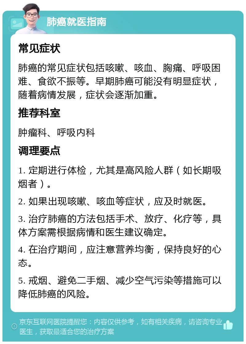 肺癌就医指南 常见症状 肺癌的常见症状包括咳嗽、咳血、胸痛、呼吸困难、食欲不振等。早期肺癌可能没有明显症状，随着病情发展，症状会逐渐加重。 推荐科室 肿瘤科、呼吸内科 调理要点 1. 定期进行体检，尤其是高风险人群（如长期吸烟者）。 2. 如果出现咳嗽、咳血等症状，应及时就医。 3. 治疗肺癌的方法包括手术、放疗、化疗等，具体方案需根据病情和医生建议确定。 4. 在治疗期间，应注意营养均衡，保持良好的心态。 5. 戒烟、避免二手烟、减少空气污染等措施可以降低肺癌的风险。