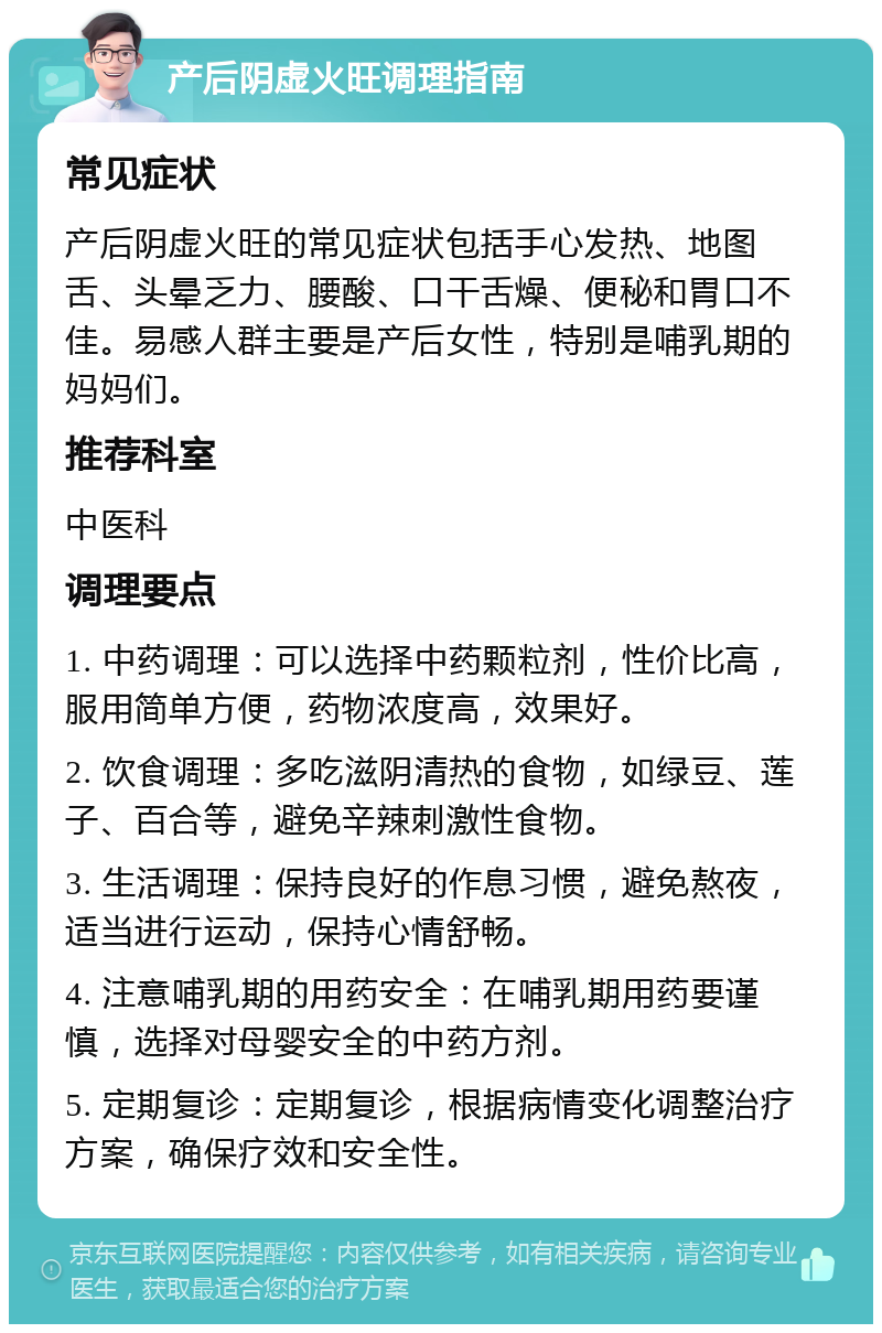 产后阴虚火旺调理指南 常见症状 产后阴虚火旺的常见症状包括手心发热、地图舌、头晕乏力、腰酸、口干舌燥、便秘和胃口不佳。易感人群主要是产后女性，特别是哺乳期的妈妈们。 推荐科室 中医科 调理要点 1. 中药调理：可以选择中药颗粒剂，性价比高，服用简单方便，药物浓度高，效果好。 2. 饮食调理：多吃滋阴清热的食物，如绿豆、莲子、百合等，避免辛辣刺激性食物。 3. 生活调理：保持良好的作息习惯，避免熬夜，适当进行运动，保持心情舒畅。 4. 注意哺乳期的用药安全：在哺乳期用药要谨慎，选择对母婴安全的中药方剂。 5. 定期复诊：定期复诊，根据病情变化调整治疗方案，确保疗效和安全性。