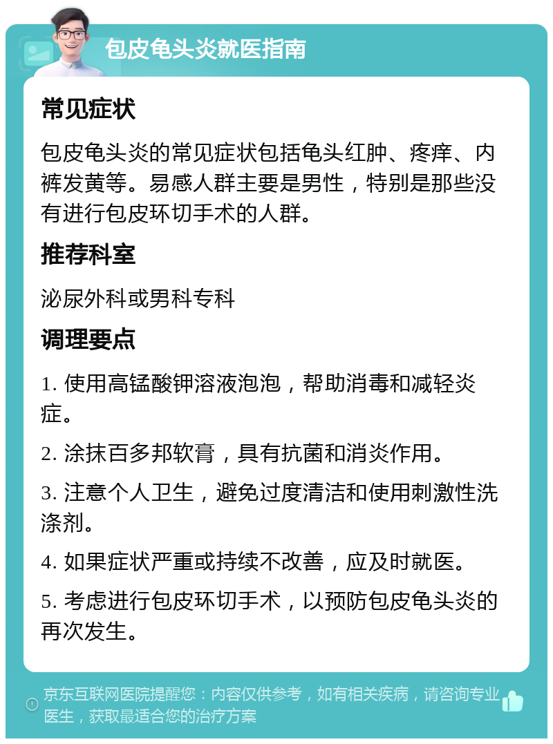 包皮龟头炎就医指南 常见症状 包皮龟头炎的常见症状包括龟头红肿、疼痒、内裤发黄等。易感人群主要是男性，特别是那些没有进行包皮环切手术的人群。 推荐科室 泌尿外科或男科专科 调理要点 1. 使用高锰酸钾溶液泡泡，帮助消毒和减轻炎症。 2. 涂抹百多邦软膏，具有抗菌和消炎作用。 3. 注意个人卫生，避免过度清洁和使用刺激性洗涤剂。 4. 如果症状严重或持续不改善，应及时就医。 5. 考虑进行包皮环切手术，以预防包皮龟头炎的再次发生。