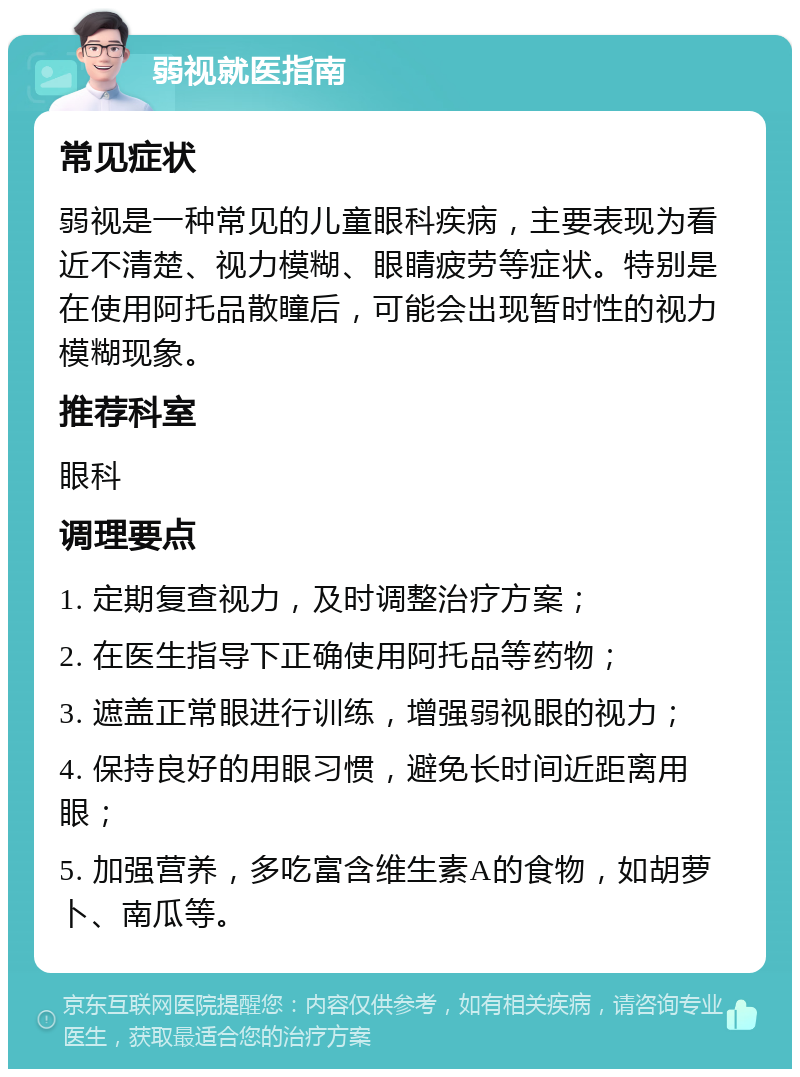 弱视就医指南 常见症状 弱视是一种常见的儿童眼科疾病，主要表现为看近不清楚、视力模糊、眼睛疲劳等症状。特别是在使用阿托品散瞳后，可能会出现暂时性的视力模糊现象。 推荐科室 眼科 调理要点 1. 定期复查视力，及时调整治疗方案； 2. 在医生指导下正确使用阿托品等药物； 3. 遮盖正常眼进行训练，增强弱视眼的视力； 4. 保持良好的用眼习惯，避免长时间近距离用眼； 5. 加强营养，多吃富含维生素A的食物，如胡萝卜、南瓜等。